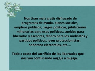 Nos tiran maíz gratis disfrazado de
      programas de ayuda, planes sociales,
 empleos públicos, cargos políticos, jubilaciones
   millonarias para esos políticos, sueldos para
liberados y asesores, dinero para los sindicatos y
    partidos políticos, leyes proteccionistas,
           sobornos electorales, etc.…

Todo a costa del sacrificio de las libertades que
     nos van confiscando migaja a migaja…
 