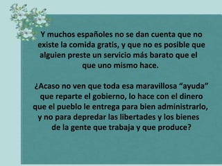 Y muchos españoles no se dan cuenta que no
 existe la comida gratis, y que no es posible que
 alguien preste un servicio más barato que el
              que uno mismo hace.

¿Acaso no ven que toda esa maravillosa “ayuda”
  que reparte el gobierno, lo hace con el dinero
que el pueblo le entrega para bien administrarlo,
 y no para depredar las libertades y los bienes
     de la gente que trabaja y que produce?
 