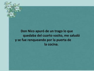 Don Nico apuró de un trago lo que
      quedaba del cuarto vasito, me saludó
y se fue renqueando por la puerta de
                   la cocina.
 