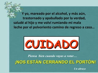 Y yo, mareado por el alcohol, y más aún,
      trastornado y apabullado por la verdad,
saludé al hijo y me volví rumiando mi mala
leche por el polvoriento camino de regreso a casa…




       CUIDADO
        Piensa bien cuando vayas a votar…

¡NOS ESTÁN CERRANDO EL PORTÓN!
                                      Un abrazo
 