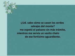 -¿Ud. sabe cómo se cazan los cerdos
           salvajes del monte?
  me espetó el paisano sin más trámite,
mientras me servía un vasito chato
      de ese fortísimo aguardiente.
 
