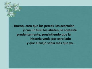 - Bueno, creo que los perros los acorralan
       y con un fusil los abaten, le contesté
   prudentemente, presintiendo que la
             historia venía por otro lado
          y que el viejo sabía más que yo…
 
