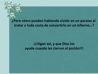 ¿Pero cómo pueden habiendo vivido en un paraíso el  tratar a toda costa de convertirlo en un infierno…? ¡¡¡Sigan así, y que Dios los ayude cuando les cierren el portón!!! 