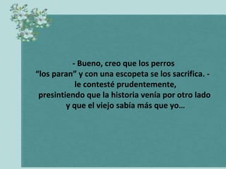 - Bueno, creo que los perros  “ los paran” y con una escopeta se los sacrifica. -  le contesté prudentemente,  presintiendo que la historia venía por otro lado  y que el viejo sabía más que yo… 