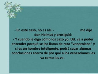 - En este caso, no es así. -  me dijo don Helmut y prosiguió: - Y cuando le diga cómo los cazo yo, Ud. va a poder entender porqué se los llama de raza “venezolana” y si es un hombre inteligente, podrá sacar algunas conclusiones acerca de por qué a los venezolanos les va como les va.   