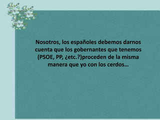 Nosotros, los españoles debemos darnos
cuenta que los gobernantes que tenemos
 (PSOE, PP, ¿etc.?)proceden de la misma
    manera que yo con los cerdos…
 