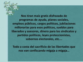 Nos tiran maíz gratis disfrazado de
       programas de ayuda, planes sociales,
 empleos públicos, cargos políticos, jubilaciones
   millonarias para esos políticos, sueldos para
liberados y asesores, dinero para los sindicatos y
     partidos políticos, leyes proteccionistas,
           sobornos electorales, etc.…

Todo a costa del sacrificio de las libertades que
    nos van confiscando migaja a migaja…
 