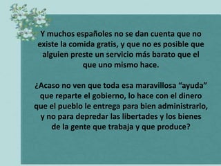 Y muchos españoles no se dan cuenta que no
 existe la comida gratis, y que no es posible que
  alguien preste un servicio más barato que el
              que uno mismo hace.

¿Acaso no ven que toda esa maravillosa “ayuda”
 que reparte el gobierno, lo hace con el dinero
que el pueblo le entrega para bien administrarlo,
 y no para depredar las libertades y los bienes
    de la gente que trabaja y que produce?
 