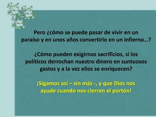 Pero ¿cómo se puede pasar de vivir en un
paraíso y en unos años convertirlo en un infierno…?

     ¿Cómo pueden exigirnos sacrificios, si los
 políticos derrochan nuestro dinero en suntuosos
        gastos y a la vez ellos se enriquecen?

      ¡Sigamos así – sin más -, y que Dios nos
        ayude cuando nos cierren el portón!
 