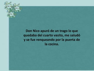 Don Nico apuró de un trago lo que
quedaba del cuarto vasito, me saludó
y se fue renqueando por la puerta de
              la cocina.
 