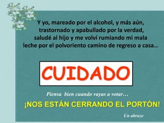 Y yo, mareado por el alcohol, y más aún,
      trastornado y apabullado por la verdad,
    saludé al hijo y me volví rumiando mi mala
leche por el polvoriento camino de regreso a casa…




      CUIDADO
        Piensa bien cuando vayas a votar…

¡NOS ESTÁN CERRANDO EL PORTÓN!
                                       Un abrazo
 