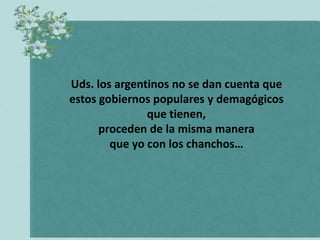 Uds. los argentinos no se dan cuenta que
estos gobiernos populares y demagógicos
               que tienen,
      proceden de la misma manera
        que yo con los chanchos…
 