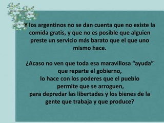 Y los argentinos no se dan cuenta que no existe la
  comida gratis, y que no es posible que alguien
   preste un servicio más barato que el que uno
                    mismo hace.

¿Acaso no ven que toda esa maravillosa “ayuda”
            que reparte el gobierno,
     lo hace con los poderes que el pueblo
           permite que se arroguen,
 para depredar las libertades y los bienes de la
       gente que trabaja y que produce?
 