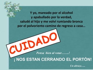 Y yo, mareado por el alcohol
          y apabullado por la verdad,
  saludé al hijo y me volví rumiando bronca
 por el polvoriento camino de regreso a casa…




             Pensa bien al votar…….!

¡ NOS ESTAN CERRANDO EL PORTÓN!
                                       Un abrazo…..
 