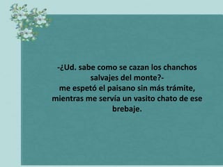 -¿Ud. sabe como se cazan los chanchos
          salvajes del monte?-
  me espetó el paisano sin más trámite,
mientras me servía un vasito chato de ese
                brebaje.
 