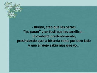 - Bueno, creo que los perros
    “los paran” y un fusil que los sacrifica. -
           le contesté prudentemente,
presintiendo que la historia venía por otro lado
       y que el viejo sabía más que yo…
 