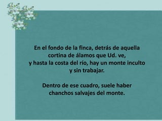 En el fondo de la finca, detrás de aquella
        cortina de álamos que Ud. ve,
y hasta la costa del río, hay un monte inculto
                 y sin trabajar.

     Dentro de ese cuadro, suele haber
       chanchos salvajes del monte.
 