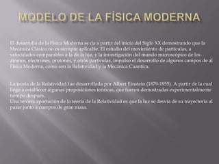 El desarrollo de la Física Moderna se da a partir del inicio del Siglo XX demostrando que la
Mecánica Clásica no es siempre aplicable. El estudio del movimiento de partículas, a
velocidades comparables a la de la luz, y la investigación del mundo microscópico de los
átomos, electrones, protones, y otras partículas, impulso el desarrollo de algunos campos de al
Física Moderna, como son la Relatividad y la Mecánica Cuantica.
La teoría de la Relatividad fue desarrollada por Albert Einstein (1879-1955). A partir de la cual
llego a establecer algunas proposiciones teóricas, que fueron demostradas experimentalmente
tiempo después.
Una tercera aportación de la teoría de la Relatividad es que la luz se desvía de su trayectoria al
pasar junto a cuerpos de gran masa.
 