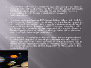 La teoría de la relatividad está compuesta a grandes rasgos por dos grandes
teorías (la de la relatividad especial y la de la relatividad general) formuladas
por Albert Einstein a principios del siglo XX, que pretendían resolver la
incompatibilidad existente entre la mecánica newtoniana y el
electromagnetismo.
 La primera teoría, publicada en 1905, trata de la física del movimiento de los
cuerpos en ausencia de fuerzas gravitatorias, en el que se hacían compatibles
las ecuaciones de Maxwell del electromagnetismo con una reformulación de
las leyes del movimiento. La segunda, de 1915, es una teoría de la gravedad
que reemplaza a la gravedad newtoniana pero coincide numéricamente con
ella en campos gravitatorios débiles. La teoría general se reduce a la teoría
especial en ausencia de campos gravitatorios.
 No fue hasta el 7 de marzo de 2010 cuando fueron mostrados públicamente
los manuscritos originales de Einstein por parte de la Academia Israelí de
Ciencias, aunque la teoría se había publicado en 1905. El manuscrito tiene 46
páginas de textos y fórmulas matemáticas redactadas a mano, y fue donado
por Einstein a la Universidad Hebrea de Jerusalén en 1925 con motivo de su
inauguración.1 2 3
 