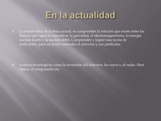  La misión final de la física actual, es comprender la relación que existe entre las
fuerzas que rigen la naturaleza: la gravedad, el electromagnetismo, la energía
nuclear fuerte y la nuclear débil. Comprender y lograr una teoría de
unificación, para así poder entender el universo y sus partículas.
 avances tecnológicos como la invención del televisor, los rayos x, el radar, fibra
óptica, el computador etc.
 