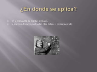  En la realización de bombas atómicas.
 la televisor, los rayos x, el radar, fibra óptica, el computador etc.
 