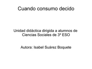 Cuando consumo decido Unidad didáctica dirigida a alumnos de  Ciencias Sociales de 3º ESO Autora: Isabel Suárez Boquete 