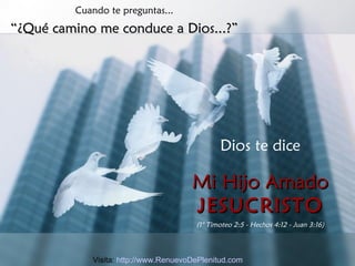 Cuando te preguntas... “ ¿Qué camino me conduce a Dios...?” Dios te dice Mi Hijo Amado JESUCRISTO (1° Timoteo 2:5 - Hechos 4:12 - Juan 3:16) Visita:  http://www.RenuevoDePlenitud.com 