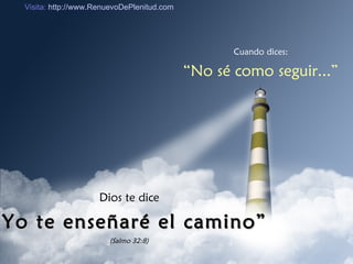 Cuando dices: “ No sé como seguir...” Dios te dice “ Yo te enseñaré el camino” (Salmo 32:8) Visita:  http://www.RenuevoDePlenitud.com 