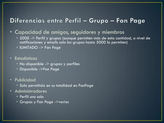 • Capacidad de amigos, seguidores y miembros
• 5000 -> Perfil y grupos (aunque permiten más de esta cantidad, a nivel de
notificaciones y emails solo los grupos hasta 5000 lo permiten)
• ILIMITADO -> Fan Page
• Estadísticas
• No disponible -> grupos y perfiles
• Disponible ->Fan Page
• Publicidad
• Solo permitida en su totalidad en FanPage
• Administradores
• Perfil uno solo
• Grupos y Fan Page ->varios
 