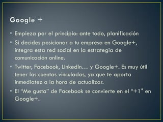 • Empieza por el principio: ante todo, planificación
• Si decides posicionar a tu empresa en Google+,
integra esta red social en la estrategia de
comunicación online.
• Twitter, Facebook, LinkedIn… y Google+. Es muy útil
tener las cuentas vinculadas, ya que te aporta
inmediatez a la hora de actualizar.
• El “Me gusta” de Facebook se convierte en el “+1″ en
Google+.
 