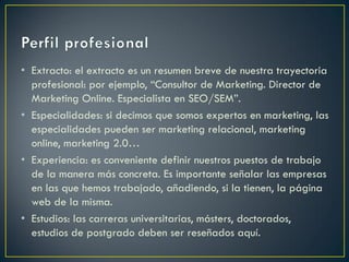 • Extracto: el extracto es un resumen breve de nuestra trayectoria
profesional: por ejemplo, “Consultor de Marketing. Director de
Marketing Online. Especialista en SEO/SEM”.
• Especialidades: si decimos que somos expertos en marketing, las
especialidades pueden ser marketing relacional, marketing
online, marketing 2.0…
• Experiencia: es conveniente definir nuestros puestos de trabajo
de la manera más concreta. Es importante señalar las empresas
en las que hemos trabajado, añadiendo, si la tienen, la página
web de la misma.
• Estudios: las carreras universitarias, másters, doctorados,
estudios de postgrado deben ser reseñados aquí.
 