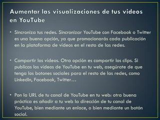 • Sincroniza tus redes. Sincronizar YouTube con Facebook o Twitter
es una buena opción, ya que promocionarás cada publicación
en la plataforma de vídeos en el resto de las redes.
• Compartir los vídeos. Otra opción es compartir los clips. Si
publicas los vídeos de YouTube en tu web, asegúrate de que
tenga los botones sociales para el resto de las redes, como
LinkedIn, Facebook, Twitter…
• Pon la URL de tu canal de YouTube en tu web: otra buena
práctica es añadir a tu web la dirección de tu canal de
YouTube, bien mediante un enlace, o bien mediante un botón
social.
 