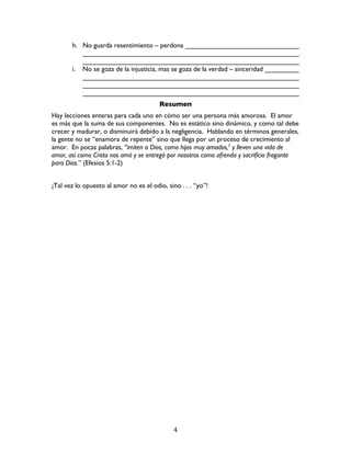   4	
  
h. No guarda resentimiento – perdona ______________________________
_________________________________________________________
_________________________________________________________
i. No se goza de la injusticia, mas se goza de la verdad – sinceridad _________
_________________________________________________________
_________________________________________________________
_________________________________________________________
Resumen
Hay lecciones enteras para cada uno en cómo ser una persona más amorosa. El amor
es más que la suma de sus componentes. No es estático sino dinámico, y como tal debe
crecer y madurar, o disminuirá debido a la negligencia. Hablando en términos generales,
la gente no se “enamora de repente” sino que llega por un proceso de crecimiento al
amor. En pocas palabras, “imiten a Dios, como hijos muy amados,2
y lleven una vida de
amor, así como Cristo nos amó y se entregó por nosotros como ofrenda y sacrificio fragante
para Dios.” (Efesios 5:1-2)
¡Tal vez lo opuesto al amor no es el odio, sino . . . “yo”!
 