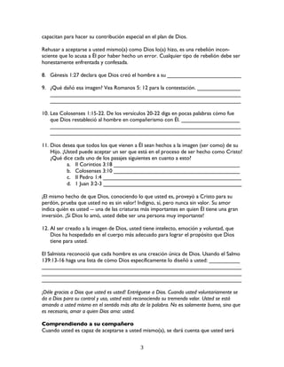   3	
  
capacitan para hacer su contribución especial en el plan de Dios.
Rehusar a aceptarse a usted mismo(a) como Dios lo(a) hizo, es una rebelión incon-
sciente que lo acusa a Él por haber hecho un error. Cualquier tipo de rebelión debe ser
honestamente enfrentada y confesada.
8. Génesis 1:27 declara que Dios creó el hombre a su ________________________
9. ¿Qué dañó esa imagen? Vea Romanos 5: 12 para la contestación. ______________
______________________________________________________________
______________________________________________________________
10. Lea Colosenses 1:15-22. De los versículos 20-22 diga en pocas palabras cómo fue
que Dios restableció al hombre en compañerismo con Él. ___________________
______________________________________________________________
______________________________________________________________
11. Dios desea que todos los que vienen a Él sean hechos a la imagen (ser como) de su
Hijo. ¡Usted puede aceptar un ser que está en el proceso de ser hecho como Cristo!
¿Qué dice cada uno de los pasajes siguientes en cuanto a esto?
a. II Corintios 3:18 _________________________________________
b. Colosenses 3:10 _________________________________________
c. II Pedro 1:4 _____________________________________________
d. 1 Juan 3:2-3 _____________________________________________
¡El mismo hecho de que Dios, conociendo lo que usted es, proveyó a Cristo para su
perdón, prueba que usted no es sin valor! Indigno, sí, pero nunca sin valor. Su amor
indica quién es usted -- una de las criaturas más importantes en quien Él tiene una gran
inversión. ¡Si Dios lo amó, usted debe ser una persona muy importante!
12. Al ser creado a la imagen de Dios, usted tiene intelecto, emoción y voluntad, que
Dios ha hospedado en el cuerpo más adecuado para lograr el propósito que Dios
tiene para usted.
El Salmista reconoció que cada hombre es una creación única de Dios. Usando el Salmo
139:13-16 haga una lista de cómo Dios específicamente lo diseñó a usted: __________
_________________________________________________________________
_________________________________________________________________
_________________________________________________________________
¡Déle gracias a Dios que usted es usted! Entréguese a Dios. Cuando usted voluntariamente se
da a Dios para su control y uso, usted está reconociendo su tremendo valor. Usted se está
amando a usted mismo en el sentido más alto de la palabra. No es solamente bueno, sino que
es necesario, amar a quien Dios ama: usted.
Comprendiendo a su compañero
Cuando usted es capaz de aceptarse a usted mismo(a), se dará cuenta que usted será
 