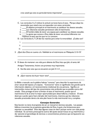   3	
  
cree usted que esto es particularmente importante? _____________________
___________________________________________________________
___________________________________________________________
C. Los versículos 4 y 5 indican la actitud correcta hacia el sexo. Marque abajo los
enunciados que usted cree corresponden con estos versículos:
i. ____El objetivo principal en el matrimonio es satisfacer los deseos sexuales.
ii. ____Las relaciones sexuales pertenecen sólo al matrimonio.
iii. ____El hombre debe de tener una esposa para satisfacer sus deseos sexuales.
iv. ____La gente que conoce a Dios debe de tener una actitud diferente con
respecto al sexo que los que no Lo conocen.
D. Los versículos 6, 7 y 8 dan las razones para evitar la inmoralidad. ¿Cuáles son?
i. __________________________________________________________
ii. __________________________________________________________
iii. __________________________________________________________
3. ¿Qué dice Dios en cuanto a la fidelidad en el matrimonio en Malaquías 2:13-15?
______________________________________________________________
______________________________________________________________
4. El deseo de mantener una vida pura delante de Dios hizo que Job, el santo del
Antiguo Testamento, hiciera una promesa muy importante.
A. Escriba este voto que se encuentra en Job 31:1-4 _______________________
___________________________________________________________
B. ¿Qué razones da él por hacer esto? _________________________________
___________________________________________________________
La Biblia a menudo usa la palabra hebrea “conocer” para describir la experiencia de
amor sexual del esposo y la esposa. “Conocerse” tiene un significado más grande que la
información objetiva o el reconocimiento intelectual de una persona. Significa un
intercambio mutuo del tipo de conocimiento más profundo que es posible acerca del
amado. Dios protege el amor al limitar el sexo al matrimonio, puesto que el
matrimonio le da al amor la mejor oportunidad para desarrollarse y madurar. El sexo
destruye cuando opera fuera del plan del matrimonio, mientras que las relaciones
sexuales practicadas dentro de este plan hacen la vida matrimonial rica y completa.
Consejos Generales
Esta lección no tiene el propósito de ser un manual en técnicas sexuales. Los pasajes
bíblicos transmiten los propósitos generales de Dios, la guía y las limitaciones para
expresar su sexualidad. Dios deja algunas cosas sin decir porque varían con cada pareja
individual. Es correcto preocuparse acerca del ajuste sexual mutuo en su matrimonio y
dar atención al aprendizaje de técnicas o conocimientos prácticos que enriquecerán sus
relaciones sexuales.
 