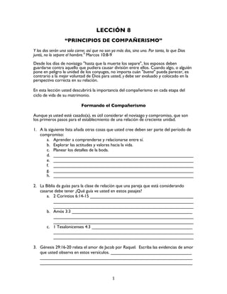   1	
  
LECCIÓN 8
“PRINCIPIOS DE COMPAÑERISMO”
Y los dos serán una sola carne; así que no son ya más dos, sino uno. Por tanto, lo que Dios
juntó, no lo separe el hombre." Marcos 10:8-9
Desde los días de noviazgo ''hasta que la muerte los separe", los esposos deben
guardarse contra aquello que pudiera causar división entre ellos. Cuando algo, o alguién
pone en peligro la unidad de los conyuges, no importa cuán "buena" pueda parecer, es
contrario a la mejor voluntad de Dios para usted, y debe ser evaluado y colocado en la
perspectiva correcta en su relación.
En esta lección usted descubrirá la importancia del compañerismo en cada etapa del
ciclo de vida de su matrimonio.
Formando el Compañerismo
Aunque ya usted esté casado(a), es útil considerar el noviazgo y compromiso, que son
los primeros pasos para el establecmiento de una relación de creciente unidad.
1. A la siguiente lista añada otras cosas que usted cree deben ser parte del período de
compromiso:
a. Aprender a comprenderse y relacionarse entre sí.
b. Explorar las actitudes y valores hacia la vida.
c. Planear los detalles de la boda.
d. _________________________________________________________
e. _________________________________________________________
f. _________________________________________________________
g. _________________________________________________________
h. _________________________________________________________
2. La Biblia da guías para la clase de relacíón que una pareja que está considerando
casarse debe tener ¿Qué guía ve usted en estos pasajes?
a. 2 Corintios 6:14-15 __________________________________________
_________________________________________________________
_________________________________________________________
b. Amós 3:3 _________________________________________________
_________________________________________________________
_________________________________________________________
c. 1 Tesalonicenses 4:3 _________________________________________
_________________________________________________________
_________________________________________________________
3. Génesis 29:16-20 relata el amor de Jacob por Raquel. Escriba las evidencias de amor
que usted observa en estos versículos. _________________________________
______________________________________________________________
______________________________________________________________
 
