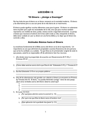   1	
  
LECCIÓN 12
“El Dinero – ¿Amigo o Enemigo?”
No hay duda de que el dinero es un factor necesario en la sociedad moderna. El dinero
y las alternativas para su uso son parte de la vida diaria de un matrimonio.
El dinero puede significar muchas diferentes cosas para la gente. El dinero no solamente
tiene el poder para suplir las necesidades de la vida, sino que para muchos también
representa una medida de éxito, poder, estatus social o seguridad emocional. La pareja
cristiana que reconoce el señorío de Cristo sobre toda su vida, incluyendo el dinero,
debe tener cuidado en usar su dinero en una forma bíblica y no dejar que el dinero los
controle a ellos.
Actitudes Básicas hacia el Dinero
La enseñanza fundamental de la Biblia acerca del dinero es la de la mayordomía. Un
mayordomo es uno que administra la propiedad o asuntos financieros de otra persona
que se los ha confiado a su cuidado. Ya que Dios es el suministrador original de todo lo
que posees, usted le es responsable a Él de administrar bien Sus recursos.
1. ¿De dónde viene la prosperidad, de acuerdo con Deuteronomio 8:17-18 y 1
Crónicas 29:12? __________________________________________________
______________________________________________________________
______________________________________________________________
2. ¿Cómo debe sentirse acerca de lo que Dios le da? Eclesiastés 5:19 y 1 Timoteo 6:17
__________________________________________________________
______________________________________________________________
3. Escriba Eclesiastés 5:10 en sus propias palabras : __________________________
______________________________________________________________
______________________________________________________________
4. Una de las advertencias más grandes con relación al dinero se encuentra en Primera
de Timoteo 6:6-10. El dicho, “no puedes llevártelo contigo” viene de este pasaje.
¿Qué otras verdades acerca del dinero observa usted aquí?
a. ________________________________________________________
b. ________________________________________________________
c. ________________________________________________________
d. ________________________________________________________
5. En Lucas 12:13-21:
a. ¿Por qué Jesús advirtió contra la avaricia? (v. 15) ____________________
________________________________________________________
b. ¿Por qué cree que Dios lo llamó necio al hombre rico? ________________
_________________________________________________________
c. ¿Qué aplicación de la parábola hizo Jesús? (v. 21) ____________________
________________________________________________________
 