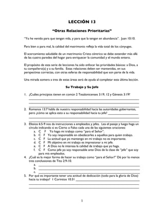   1	
  
LECCIÓN 13
“Otras Relaciones Prioritarias”
“Yo he venido para que tengan vida, y para que la tengan en abundancia”. Juan 10:10.
Para bien o para mal, la calidad del matrimonio refleja la vida total de los cónyuges.
El acercamiento saludable de un matrimonio Cristo céntrico se debe extender más allá
de las cuatro paredes del hogar para enriquecer la comunidad y el mundo entero.
El propósito de esta serie de lecciones ha sido enfocar las prioridades básicas: a Dios, a
tu compañero(a) y a su familia. Estas relaciones deben ser mantenidas, en sus
perspectivas correctas, con otras esferas de responsabilidad que son parte de la vida.
Una mirada somera a tres de estas áreas será de ayuda al completar esta última lección.
Su Trabajo y Su Jefe
1. ¿Cuáles principios tienen en común 2 Tesalonicenses 3:19, 12 y Génesis 3:19?
______________________________________________________________
______________________________________________________________
______________________________________________________________
2. Romanos 13:7 habla de nuestra responsabilidad hacia las autoridades gobernantes,
pero ¿cómo se aplica esto a su responsabilidad hacia tu jefe? _________________
______________________________________________________________
______________________________________________________________
3. Efesios 6:5-9 nos da instrucciones a empleados y jefes. Lea el pasaje y luego haga un
círculo indicando si es Cierto o Falso cada una de las siguientes oraciones:
a. C F Yo hago mi trabajo como “para el Señor”.
b. C F Yo soy responsable en obedecerles a aquellos para quien trabajo.
c. C F La actitud que yo mantengo en mi trabajo no es importante.
d. C F Mi objetivo en mi trabajo es impresionar a mi jefe.
e. C F A Dios no le interesa la calidad de trabajo que yo haga.
f. C F Como jefe yo soy responsable ante Dios de la clase de “jefe” que soy
para mis empleados.
4. ¿Cuál es la mejor forma de hacer su trabajo como “para el Señor?” Dé por lo menos
tres conclusiones de Tito 2:9-10.
a. _________________________________________________________
b. _________________________________________________________
c. _________________________________________________________
5. Por qué es importante tener una actitud de dedicación (todo para la gloria de Dios)
hacia tu trabajo? 1 Corintios 10:31 ____________________________________
______________________________________________________________
______________________________________________________________
 