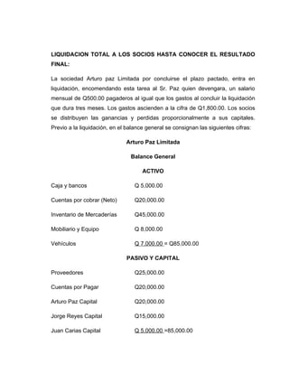 LIQUIDACION TOTAL A LOS SOCIOS HASTA CONOCER EL RESULTADO
FINAL:

La sociedad Arturo paz Limitada por concluirse el plazo pactado, entra en
liquidación, encomendando esta tarea al Sr. Paz quien devengara, un salario
mensual de Q500.00 pagaderos al igual que los gastos al concluir la liquidación
que dura tres meses. Los gastos ascienden a la cifra de Q1,800.00. Los socios
se distribuyen las ganancias y perdidas proporcionalmente a sus capitales.
Previo a la liquidación, en el balance general se consignan las siguientes cifras:

                              Arturo Paz Limitada

                                Balance General

                                     ACTIVO

Caja y bancos                     Q 5,000.00

Cuentas por cobrar (Neto)         Q20,000.00

Inventario de Mercaderías         Q45,000.00

Mobiliario y Equipo               Q 8,000.00

Vehículos                         Q 7,000.00 = Q85,000.00

                              PASIVO Y CAPITAL

Proveedores                       Q25,000.00

Cuentas por Pagar                 Q20,000.00

Arturo Paz Capital                Q20,000.00

Jorge Reyes Capital               Q15,000.00

Juan Carias Capital               Q 5,000.00 =85,000.00
 