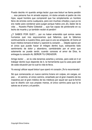 10
Puedo decirte mi querido amigo lector ¡que ese bisturí se llama perdón
… esa persona fue mi amado esposo, mi dulce amado el padre de mis
hijos, aquel hombre que comprendí que fue simplemente un hombre
lleno de errores como cualquiera, pero con muchas virtudes y que yo no
era nadie para condenar para juzgar porque había uno ¡EL dador de la
vida … Nuestro Padre Celestial … que fue capaz de perdonarle en su
lecho de muerte y yo también recibir el perdón!
¿Y SABES POR QUE?… por no haber entendido qué somos seres
humanos qué nos equivocamos qué fallamos, qué le fallamos
continuamente a nuestro Dios, pero que si uno se arrepiente, él Como el
buen médico tomará el bisturí y operará tu corazón …. Déjate operar por
el único que puede hacer el milagro dentro tuyo, extirpando todo
sentimiento de dolor y abandono, cambiándolo por el amor que
solamente se puede sentir, cuando conoces el amor de Dios, le
entregas tu corazón AL SEÑOR TU CREADOR.
Amigo lector … en la vida tenemos aciertos y errores, pero está en ti el
trabajar dentro tuyo depende de ti, la herramienta que tú uses para salir
de cada situación por la cual la vida te lleva.
Yo escogí utilizar aquel bisturí que operó mi corazón ¡Te lo recomiendo!
Sé que comenzarás un nuevo camino liviano sin culpas, sin cargas, en
paz… el camino, el único camino, enseñado por el gran maestro de los
maestros por el gran médico de los médicos por aquel ser que te formó
que te diseño con sus propias manos, el único camino para que tú te
salves es el amor y el perdón.
Copyright Silvia Cristina
 