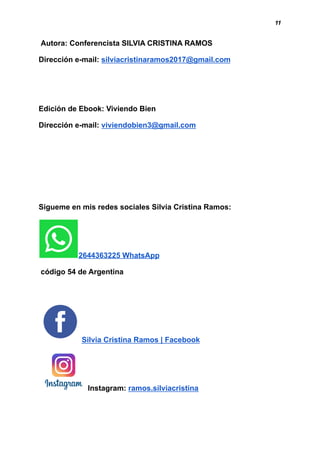 11
Autora: Conferencista SILVIA CRISTINA RAMOS
Dirección e-mail: silviacristinaramos2017@gmail.com
Edición de Ebook: Viviendo Bien
Dirección e-mail: viviendobien3@gmail.com
Sigueme en mis redes sociales Silvia Cristina Ramos:
2644363225 WhatsApp
código 54 de Argentina
Silvia Cristina Ramos | Facebook
Instagram: ramos.silviacristina
 