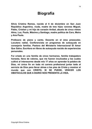 14
Biografía
Silvia Cristina Ramos, nacida el 6 de diciembre en San Juan
República Argentina, viuda, madre de tres hijos varones Miguel,
Pablo, Cristian y mi hijo de corazón Anibal, abuela de cinco nietos
Alma, Luz, Paula, Máximo y Santiago, madre política de Caro, Maira
y Ana Paula.
Profesora de piano y canto, Docente en el área preescolar,
Locutora radial, Conferencista en programas de autoayuda en
consejería familiar, Pastora del Ministerio Internacional El Amor
Que Salva. Escritora en libros de autoayuda nacido de experiencias
personales.
Fui criada en una familia de cinco hermanos, familia trabajadora
honesta, llena de valores, que me fueron inculcados y los cuales
cultivé al interesarme desde mis 17 años en aprender la palabra de
Dios, mi único fin en toda mi carrera profesional juntar todo al
servicio de Dios para llevar almas a los pies de Cristo y mostrar al
mundo que con CRISTO, SI SE PUEDE, VENCER LOS
OBSTÁCULOS QUE A DIARIO NOS PRESENTA LA VIDA.
Copyright Silvia Cristina
 