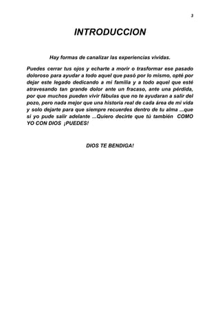 3
INTRODUCCION
Hay formas de canalizar las experiencias vividas.
Puedes cerrar tus ojos y echarte a morir o trasformar ese pasado
doloroso para ayudar a todo aquel que pasó por lo mismo, opté por
dejar este legado dedicando a mi familia y a todo aquel que esté
atravesando tan grande dolor ante un fracaso, ante una pérdida,
por que muchos pueden vivir fábulas que no te ayudaran a salir del
pozo, pero nada mejor que una historia real de cada área de mi vida
y solo dejarte para que siempre recuerdes dentro de tu alma ...que
si yo pude salir adelante ...Quiero decirte que tú también COMO
YO CON DIOS ¡PUEDES!
DIOS TE BENDIGA!
 