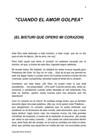 4
"CUANDO EL AMOR GOLPEA"
(EL BISTURI QUE OPERO MI CORAZON)
Este libro está dedicado a todo hombre, a toda mujer, que de un día
para el otro le dijeron, ¡No te amo, me voy!
Para todo aquel que tiene el corazón en pedazos causado por la
traición, sé que, a través de este libro, lograrás seguir adelante.
Mi amado lector, No hablaré, no relataré sin antes invocar aquella gran
Presencia del Gran Yo Soy en mi vida… Qué es la que me permite en
este día llegar hasta ti y poder servir de Cuerda humana a través de mis
vivencias, poder compartirlas, llevarlas hasta el fondo de tu corazón.
Comienzo con esta frase: ¡Oh Dios, no puedo creer lo que está
sucediendo… me preguntaba! ¿Por qué? Cuando sentía odio, tanta ira,
comencé a extrañarme cuando antes deseaba el mal solamente, hoy
todo es distinto, ¡quiero cosas buenas para esa persona que me
abandonó!
¡Con mi corazón en la mano! Te confieso amigo lector, que yo también
escuché algún día esas palabras. ¡Me voy, no te quiero más! Palabras…
que desgarraron mi corazón, palabras que no podía entender, que
existieran en el diccionario de este mundo, este diccionario, que a veces
logra destruir, logra hacer caer, los mayores muros, las más grandes
montañas de ilusiones, a través de la explosión al escuchar. ¡No puede
ser cierto lo que estoy viviendo…! ¡No puede ser cierto escuchar dentro
tuyo, esta frase del ser amado, en el cual yo confiaba con toda mi alma,
tener que asimilar que aquel faro en medio del mar, me anunciaba como
Copyright Silvia Cristina
 
