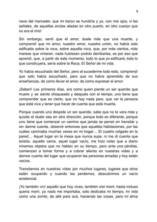 5
nave del mercader, que mi barco se hundiría y yo, con mis ojos, vi las
señales, de aquellas anclas atadas en otro puerto, en otro cuerpo que
no era el mío!
Sin embargo, sentí que el amor, duele más que una muerte, y
comprendí que mi amor, nuestro amor, nuestra unión, no había sido
edificada sobre la roca, sobre aquella roca, que, por más vientos, más
mareas que vinieran, nada hubiesen podido derribarlas, es por eso que
aprendí, que, a partir de este momento, todo lo que yo edificará, todo lo
que construyera, sería sobre la Roca, El Señor de mi vida.
Yo había escuchado del Señor, pero al sucederme todo esto, comprendí
que solo había escuchado, pero que no había aprendido de sus
enseñanzas, de como llevar el amor, de como expresar el amor.
¡Saben! Los primeros días, era como quien pierde un ser querido que
muere y se siente choqueado y después con el tiempo, uno tiene que
comprender que es cierto, que no hay nada peor, que ver la persona
que está viva y tener que hacer de cuenta que está muerta.
Porque cuando uno despide un ser querido, sabe que no lo vera más y
quizás el duelo sea en otra dirección, porque todo es diferente, porque
uno tiene que comenzar un camino que jamás se pensó en transitar y
sin darme cuenta, observé entonces que aquellas habitaciones, por las
cuáles caminaba muchas veces en mi hogar… El cuadro colgado en la
pared… Aquel lugar en la mesa que nunca supe, ni me di cuenta que
existía, aquella cama, aquel lugar vacío, me hizo notar que a diario
miramos objetos que no hablan en su tiempo, pero ante una pérdida,
comienzan a tomar forma y a cobrar aliento en nuestras vidas y a
darnos cuenta del lugar que ocuparon las personas amadas y hoy están
vacíos.
Transitamos en nuestras vidas por muchos lugares, lugares que otros
están ocupando y cuando los perdemos, descubrimos un vacío
existencial.
¡Yo también viví aquello que hoy vives, también creí morir, hasta incluso
quería morir, ya nada me importaba, solo dedicaba mi tiempo, mi vida
como una zombi, de allá para acá, haciendo las cosas, pero mi alma
 
