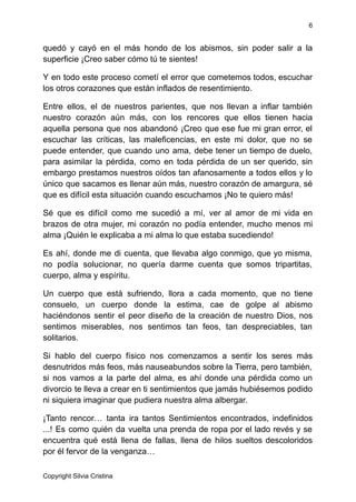6
quedó y cayó en el más hondo de los abismos, sin poder salir a la
superficie ¡Creo saber cómo tú te sientes!
Y en todo este proceso cometí el error que cometemos todos, escuchar
los otros corazones que están inflados de resentimiento.
Entre ellos, el de nuestros parientes, que nos llevan a inflar también
nuestro corazón aún más, con los rencores que ellos tienen hacia
aquella persona que nos abandonó ¡Creo que ese fue mi gran error, el
escuchar las críticas, las maleficencias, en este mi dolor, que no se
puede entender, que cuando uno ama, debe tener un tiempo de duelo,
para asimilar la pérdida, como en toda pérdida de un ser querido, sin
embargo prestamos nuestros oídos tan afanosamente a todos ellos y lo
único que sacamos es llenar aún más, nuestro corazón de amargura, sé
que es difícil esta situación cuando escuchamos ¡No te quiero más!
Sé que es difícil como me sucedió a mí, ver al amor de mi vida en
brazos de otra mujer, mi corazón no podía entender, mucho menos mi
alma ¡Quién le explicaba a mi alma lo que estaba sucediendo!
Es ahí, donde me di cuenta, que llevaba algo conmigo, que yo misma,
no podía solucionar, no quería darme cuenta que somos tripartitas,
cuerpo, alma y espíritu.
Un cuerpo que está sufriendo, llora a cada momento, que no tiene
consuelo, un cuerpo donde la estima, cae de golpe al abismo
haciéndonos sentir el peor diseño de la creación de nuestro Dios, nos
sentimos miserables, nos sentimos tan feos, tan despreciables, tan
solitarios.
Si hablo del cuerpo físico nos comenzamos a sentir los seres más
desnutridos más feos, más nauseabundos sobre la Tierra, pero también,
si nos vamos a la parte del alma, es ahí donde una pérdida como un
divorcio te lleva a crear en ti sentimientos que jamás hubiésemos podido
ni siquiera imaginar que pudiera nuestra alma albergar.
¡Tanto rencor… tanta ira tantos Sentimientos encontrados, indefinidos
...! Es como quién da vuelta una prenda de ropa por el lado revés y se
encuentra qué está llena de fallas, llena de hilos sueltos descoloridos
por él fervor de la venganza…
Copyright Silvia Cristina
 