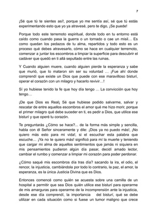 7
¡Sé que tú te sientes así!, porque yo me sentía así, sé que tú estás
experimentando esto que yo ya atravesé, pero te digo, ¡Se puede!
Porque todo este terremoto espiritual, donde todo en tu entorno está
caído como cuando pasa la guerra o un tornado o cae un misil… Es
como quedan los pedazos de tu alma, repartidos y todo esto es un
proceso qué debes atravesarlo, cómo se hace en cualquier terremoto,
comenzar a juntar los escombros a limpiar la superficie para descubrir el
cadáver que quedó en ti allá sepultado entre las ruinas.
Y Cuando alguien muere, cuando alguien pierde la esperanza y sabe
que murió, que lo mataron sin ser su voluntad … ¡Fue ahí donde
comprendí que existe un Dios que puede con ese maravilloso bisturí,
operar el corazón con un milagro y hacerlo revivir…!
Sí yo hubiese tenido la fe que hoy día tengo … La convicción que hoy
tengo…
¡De que Dios es Real¡ Sé que hubiese podido salvarme, salvar y
rescatar de entre aquellos escombros el amor qué me hizo morir, porque
el primer milagro qué debe suceder en ti, es pedir a Dios, que utilice ese
bisturí y que operé tu corazón.
Te preguntarás ¿Cómo se hace?... de la forma más simple y sencilla,
habla con él Señor sinceramente y dile: ¡Dios ya no puedo más!, ¡No
quiero más esto para mi vida!, si el escuchar esta palabra que
escuche… ¡Ya no te quiero más! significó para mí la muerte y teniendo
que cargar mi alma de aquellos sentimientos que jamás ni siquiera en
mis pensamientos pudieron algún día pasar, decidí amado lector,
cambiar el rumbo y comenzar a limpiar mi corazón para poder perdonar.
¿Cómo saqué mis escombros día tras día? sacando la ira, el odio, el
rencor, la injusticia, cambiándola por todo lo contrario, la paz, el amor, la
esperanza, es la única Justicia Divina que es Dios.
Entonces comencé como quién se acuesta sobre una camilla de un
hospital a permitir que sea Dios quién utilice ese bisturí para operarme
de mis amarguras para operarme de la incomprensión ante la injusticia,
desde ese día comprendí, la importancia del bisturí, qué se debe
utilizar en cada situación como si fuese un tumor maligno que crece
 