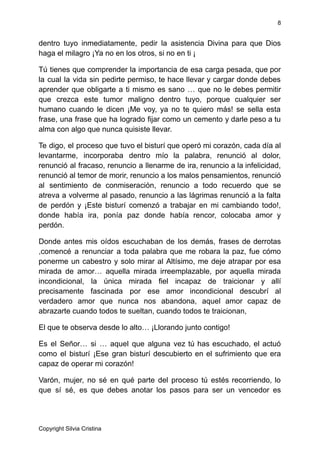 8
dentro tuyo inmediatamente, pedir la asistencia Divina para que Dios
haga el milagro ¡Ya no en los otros, si no en ti ¡
Tú tienes que comprender la importancia de esa carga pesada, que por
la cual la vida sin pedirte permiso, te hace llevar y cargar donde debes
aprender que obligarte a ti mismo es sano … que no le debes permitir
que crezca este tumor maligno dentro tuyo, porque cualquier ser
humano cuando le dicen ¡Me voy, ya no te quiero más! se sella esta
frase, una frase que ha logrado fijar como un cemento y darle peso a tu
alma con algo que nunca quisiste llevar.
Te digo, el proceso que tuvo el bisturí que operó mi corazón, cada día al
levantarme, incorporaba dentro mío la palabra, renunció al dolor,
renunció al fracaso, renuncio a llenarme de ira, renuncio a la infelicidad,
renunció al temor de morir, renuncio a los malos pensamientos, renunció
al sentimiento de conmiseración, renuncio a todo recuerdo que se
atreva a volverme al pasado, renuncio a las lágrimas renunció a la falta
de perdón y ¡Este bisturí comenzó a trabajar en mi cambiando todo!,
donde había ira, ponía paz donde había rencor, colocaba amor y
perdón.
Donde antes mis oídos escuchaban de los demás, frases de derrotas
,comencé a renunciar a toda palabra que me robara la paz, fue cómo
ponerme un cabestro y solo mirar al Altísimo, me deje atrapar por esa
mirada de amor… aquella mirada irreemplazable, por aquella mirada
incondicional, la única mirada fiel incapaz de traicionar y allí
precisamente fascinada por ese amor incondicional descubrí al
verdadero amor que nunca nos abandona, aquel amor capaz de
abrazarte cuando todos te sueltan, cuando todos te traicionan,
El que te observa desde lo alto… ¡Llorando junto contigo!
Es el Señor… si … aquel que alguna vez tú has escuchado, el actuó
como el bisturí ¡Ese gran bisturí descubierto en el sufrimiento que era
capaz de operar mi corazón!
Varón, mujer, no sé en qué parte del proceso tú estés recorriendo, lo
que sí sé, es que debes anotar los pasos para ser un vencedor es
Copyright Silvia Cristina
 