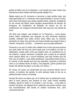9
pedirle al Señor que tú te dispones, a ser tocado por esas manos que
solamente el buen médico del alma puede trabajar en ti.
Déjate operar por El, comienza a renunciar a cada semilla mala, que
haya germinado en ti, comienza como aquel labrador a mover la tierra,
para sacar toda basura que ahogo aquella planta, quitando, entregando
en las manos del Señor todos aquellos pensamientos de derrota, de
amargura, de humillación, de Soledad, de rencor, de Ira, de
maleficencia, de venganza transformando todo esto por una semilla de
amor.
¡Oh Dios qué milagro, qué misterio es Tu Presencia ¡, nunca jamás,
podría haber imaginado que después de éste terremoto espiritual
pudiese entender que todos somos seres fallos que no nacimos
pensando en hacer mal, qué hay una fuerza extraña que luego te lleva a
hacerlo, comprendí, ¡oh Dios…. comprendí, que se puede perdonar!
Comencé a ver que no había sido maldad sino a creer qué esa persona
que tanto daño me hizo era como aquel qué va al médico y le dan un
diagnóstico, donde antes creía que estaba sano, se transforma en un
ser enfermo, cuando comencé a entender que a pesar de mi relación
como esposa debía ser y nunca olvidarme ¡que ese hombre que me
hirió, era mi prójimo, y que debía perdonarlo, ¡que debía amarlo como a
mí misma! y todo aquello que tuve que atravesar, comencé a enfocarlo
como si yo hubiese hecho el daño y me pregunté ¿Cómo quisiera que
fuesen los demás conmigo? ¡y me dije a mí misma …!
Ah noooo ¡Yo quiero ser perdonada! por eso comenzó dentro mío el
camino, el sendero del perdón, le amé siempre hasta el día de su
partida de este mundo y lo bendije.
Aunque Mi carne me dijera que no lo hiciera qué no perdonará nunca,
pero el amor genuino que siempre le tuve, pudo vencer aquellas
tinieblas, dando la orden a mi corazón a vivir en paz… y hoy está mi
corazón tranquilo, me despedí de él, sabiendo que pronto moriría y que
nos encontraríamos allá donde no existen corazones roto, ¡sino
corazones eternos!
 