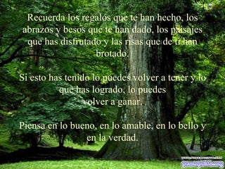 Recuerda los regalos que te han hecho, los abrazos y besos que te han   dado, los paisajes que has   disfrutado y las risas que de ti han brotado. Si esto has tenido lo puedes volver a tener y lo que has logrado, lo puedes volver a ganar. Piensa en lo bueno, en lo amable, en lo bello y en la verdad. 